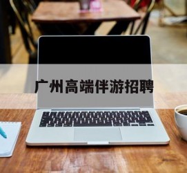 巴中广州高端伴游雇用(广州私家助理伴游雇用)